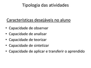 Tipologia das atividades


Características desejáveis no aluno
•   Capacidade de observar
•   Capacidade de analisar
•   Capacidade de teorizar
•   Capacidade de sintetizar
•   Capacidade de aplicar e transferir o aprendido
 