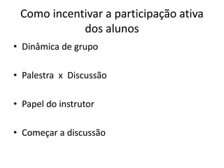 Como incentivar a participação ativa
            dos alunos
• Dinâmica de grupo

• Palestra x Discussão

• Papel do instrutor

• Começar a discussão
 