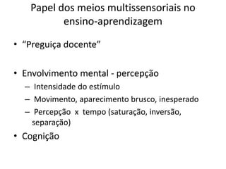 Papel dos meios multissensoriais no
          ensino-aprendizagem

• “Preguiça docente”

• Envolvimento mental - percepção
  – Intensidade do estímulo
  – Movimento, aparecimento brusco, inesperado
  – Percepção x tempo (saturação, inversão,
    separação)
• Cognição
 
