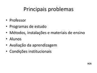 Principais problemas
•   Professor
•   Programas de estudo
•   Métodos, instalações e materiais de ensino
•   Alunos
•   Avaliação da aprendizagem
•   Condições institucionais

                                                 IICA
 