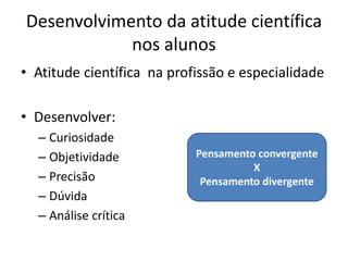 Desenvolvimento da atitude científica
            nos alunos
• Atitude científica na profissão e especialidade

• Desenvolver:
  – Curiosidade
  – Objetividade            Pensamento convergente
                                      X
  – Precisão                 Pensamento divergente
  – Dúvida
  – Análise crítica
 