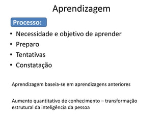 Aprendizagem
    Processo:
•   Necessidade e objetivo de aprender
•   Preparo
•   Tentativas
•   Constatação

Aprendizagem baseia-se em aprendizagens anteriores


Aumento quantitativo de conhecimento – transformação
estrutural da inteligência da pessoa
 