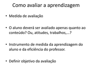 Como avaliar a aprendizagem
• Medida de avaliação

• O aluno deverá ser avaliado apenas quanto ao
  conteúdo? Ou, atitudes, trabalhos,...?

• Instrumento de medida da aprendizagem do
  aluno e da eficiência do professor.

• Definir objetivo da avaliação
 