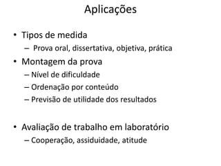 Aplicações

• Tipos de medida
  – Prova oral, dissertativa, objetiva, prática
• Montagem da prova
  – Nível de dificuldade
  – Ordenação por conteúdo
  – Previsão de utilidade dos resultados


• Avaliação de trabalho em laboratório
  – Cooperação, assiduidade, atitude
 