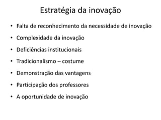 Estratégia da inovação
• Falta de reconhecimento da necessidade de inovação
• Complexidade da inovação
• Deficiências institucionais
• Tradicionalismo – costume
• Demonstração das vantagens
• Participação dos professores
• A oportunidade de inovação
 