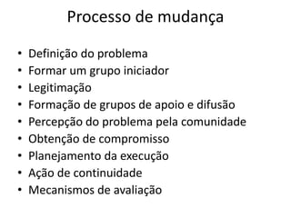 Processo de mudança
•   Definição do problema
•   Formar um grupo iniciador
•   Legitimação
•   Formação de grupos de apoio e difusão
•   Percepção do problema pela comunidade
•   Obtenção de compromisso
•   Planejamento da execução
•   Ação de continuidade
•   Mecanismos de avaliação
 