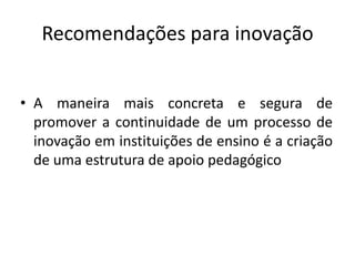 Recomendações para inovação


• A maneira mais concreta e segura de
  promover a continuidade de um processo de
  inovação em instituições de ensino é a criação
  de uma estrutura de apoio pedagógico
 