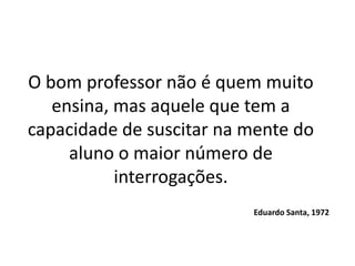 O bom professor não é quem muito
   ensina, mas aquele que tem a
capacidade de suscitar na mente do
     aluno o maior número de
           interrogações.
                          Eduardo Santa, 1972
 