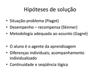 Hipóteses de solução
• Situação-problema (Piaget)
• Desempenho – recompensa (Skinner)
• Metodologia adequada ao assunto (Gagné)

• O aluno é o agente da aprendizagem
• Diferenças individuais; acompanhamento
  individualizado
• Continuidade e seqüência lógica
 