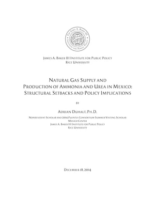 JAMES A. BAKER III INSTITUTE FOR PUBLIC POLICY
RICE UNIVERSITY
NATURAL GAS SUPPLY AND
PRODUCTION OF AMMONIA AND UREA IN MEXICO:
STRUCTURAL SETBACKS AND POLICY IMPLICATIONS
BY
ADRIAN DUHALT, PH.D.
NONRESIDENT SCHOLAR AND 2014 PUENTES CONSORTIUM SUMMER VISITING SCHOLAR
MEXICO CENTER
JAMES A. BAKER III INSTITUTE FOR PUBLIC POLICY
RICE UNIVERSITY
DECEMBER 18, 2014
 