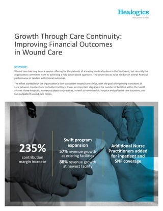 Growth Through Care Continuity:
Improving Financial Outcomes
in Wound Care
235%
contribution
margin increase
Additional Nurse
Practitioners added
for inpatient and
SNF coverage
Swift program
expansion
57% revenue growth
at existing facilities
88% revenue growth
at newest facility
OVERVIEW:
Wound care has long been a service offering for the patients of a leading medical system in the Southeast, but recently the
organization committed itself to achieving a fully value-based approach. The desire was to raise the bar on overall financial
performance in tandem with clinical outcomes.
The effort started with the organization’s own outpatient wound care clinics, with the goal of improving transitions of
care between inpatient and outpatient settings. It was an important step given the number of facilities within the health
system: three hospitals; numerous physician practices, as well as home health, hospice and palliative care locations; and
two outpatient wound care clinics.
 