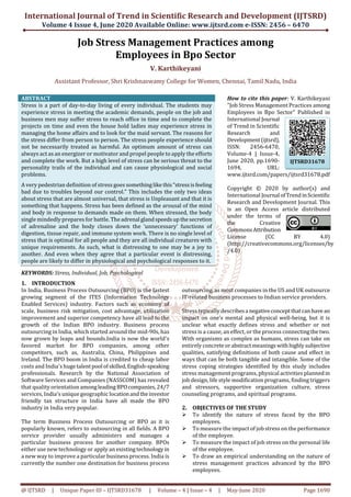 International Journal of Trend in Scientific Research and Development (IJTSRD)
Volume 4 Issue 4, June 2020 Available Online: www.ijtsrd.com e-ISSN: 2456 – 6470
@ IJTSRD | Unique Paper ID – IJTSRD31678 | Volume – 4 | Issue – 4 | May-June 2020 Page 1690
Job Stress Management Practices among
Employees in Bpo Sector
V. Karthikeyani
Assistant Professor, Shri Krishnaswamy College for Women, Chennai, Tamil Nadu, India
ABSTRACT
Stress is a part of day-to-day living of every individual. The students may
experience stress in meeting the academic demands, people on the job and
business men may suffer stress to reach office in time and to complete the
projects on time and even the house hold ladies may experience stress in
managing the home affairs and to look for the maid servant. The reasons for
the stress differ from person to person. The stress people experience should
not be necessarily treated as harmful. An optimum amount of stress can
always act as an energizer or motivator and propel people to apply the efforts
and complete the work. But a high level of stress can be serious threat to the
personality trails of the individual and can cause physiological and social
problems.
A very pedestrian definition of stress goes somethinglike this“stressisfeeling
bad due to troubles beyond our control.” This includes the only two ideas
about stress that are almost universal, that stress is Unpleasant and that it is
something that happens. Stress has been defined as the arousal of the mind
and body in response to demands made on them. When stressed, the body
single mindedly prepares for battle. Theadrenal glandspeedsupthesecretion
of adrenaline and the body closes down the ‘unnecessary’ functions of
digestion, tissue repair, and immune system work. There is no single level of
stress that is optimal for all people and they are all individual creatures with
unique requirements. As such, what is distressing to one may be a joy to
another. And even when they agree that a particular event is distressing,
people are likely to differ in physiological and psychological responses to it.
KEYWORDS: Stress, Individual, Job, Psychological
How to cite this paper: V. Karthikeyani
"Job Stress Management Practices among
Employees in Bpo Sector" Published in
International Journal
of Trend in Scientific
Research and
Development(ijtsrd),
ISSN: 2456-6470,
Volume-4 | Issue-4,
June 2020, pp.1690-
1694, URL:
www.ijtsrd.com/papers/ijtsrd31678.pdf
Copyright © 2020 by author(s) and
International Journal ofTrendinScientific
Research and Development Journal. This
is an Open Access article distributed
under the terms of
the Creative
CommonsAttribution
License (CC BY 4.0)
(http://creativecommons.org/licenses/by
/4.0)
1. INTRODUCTION
In India, Business Process Outsourcing (BPO) is the fastest
growing segment of the ITES (Information Technology
Enabled Services) industry. Factors such as economy of
scale, business risk mitigation, cost advantage, utilization
improvement and superior competency have all lead to the
growth of the Indian BPO industry. Business process
outsourcing in India, which started around the mid-90s, has
now grown by leaps and bounds.India is now the world's
favored market for BPO companies, among other
competitors, such as, Australia, China, Philippines and
Ireland. The BPO boom in India is credited to cheap labor
costs and India's huge talent pool ofskilled,English-speaking
professionals. Research by the National Association of
Software Services and Companies (NASSCOM) has revealed
that quality orientation amongleadingBPOcompanies,24/7
services, India's unique geographic locationandtheinvestor
friendly tax structure in India have all made the BPO
industry in India very popular.
The term Business Process Outsourcing or BPO as it is
popularly known, refers to outsourcing in all fields. A BPO
service provider usually administers and manages a
particular business process for another company. BPOs
either use new technology or apply an existingtechnology in
a new way to improve a particular business process. India is
currently the number one destination for business process
outsourcing, as most companies in the US and UK outsource
IT-related business processes to Indian service providers.
Stress typically describesa negativeconceptthatcanhavean
impact on one’s mental and physical well-being, but it is
unclear what exactly defines stress and whether or not
stress is a cause, an effect, or the process connectingthetwo.
With organisms as complex as humans, stress can take on
entirely concreteorabstract meaningswithhighlysubjective
qualities, satisfying definitions of both cause and effect in
ways that can be both tangible and intangible. Some of the
stress coping strategies identified by this study includes
stress management programs, physical activities planned in
job design, life style modification programs, finding triggers
and stressors, supportive organization culture, stress
counseling programs, and spiritual programs.
2. OBJECTIVES OF THE STUDY
To identify the nature of stress faced by the BPO
employees.
To measure the impact of job stress on the performance
of the employee.
To measure the impact of job stress on the personal life
of the employee.
To draw an empirical understanding on the nature of
stress management practices advanced by the BPO
employees.
IJTSRD31678
 