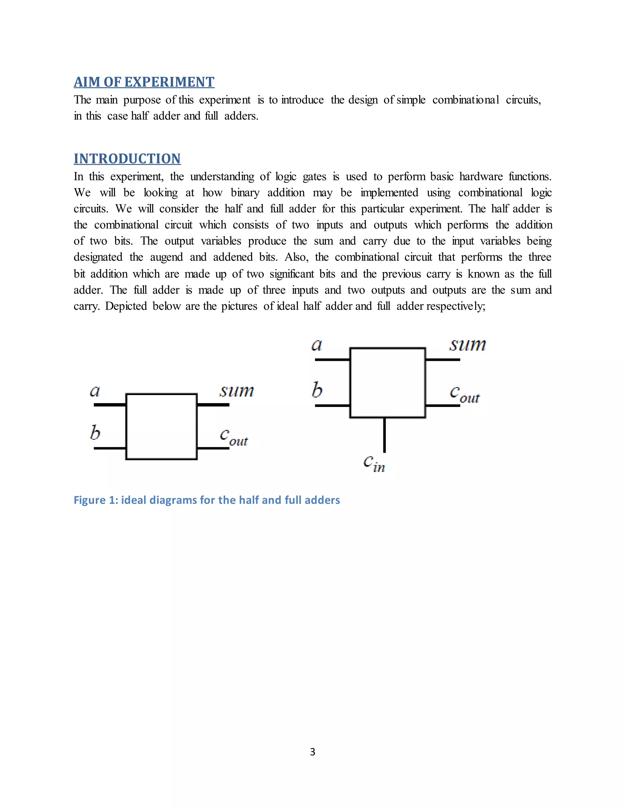 3
AIM OF EXPERIMENT
The main purpose of this experiment is to introduce the design of simple combinational circuits,
in this case half adder and full adders.
INTRODUCTION
In this experiment, the understanding of logic gates is used to perform basic hardware functions.
We will be looking at how binary addition may be implemented using combinational logic
circuits. We will consider the half and full adder for this particular experiment. The half adder is
the combinational circuit which consists of two inputs and outputs which performs the addition
of two bits. The output variables produce the sum and carry due to the input variables being
designated the augend and addened bits. Also, the combinational circuit that performs the three
bit addition which are made up of two significant bits and the previous carry is known as the full
adder. The full adder is made up of three inputs and two outputs and outputs are the sum and
carry. Depicted below are the pictures of ideal half adder and full adder respectively;
Figure 1: ideal diagrams for the half and full adders
 
