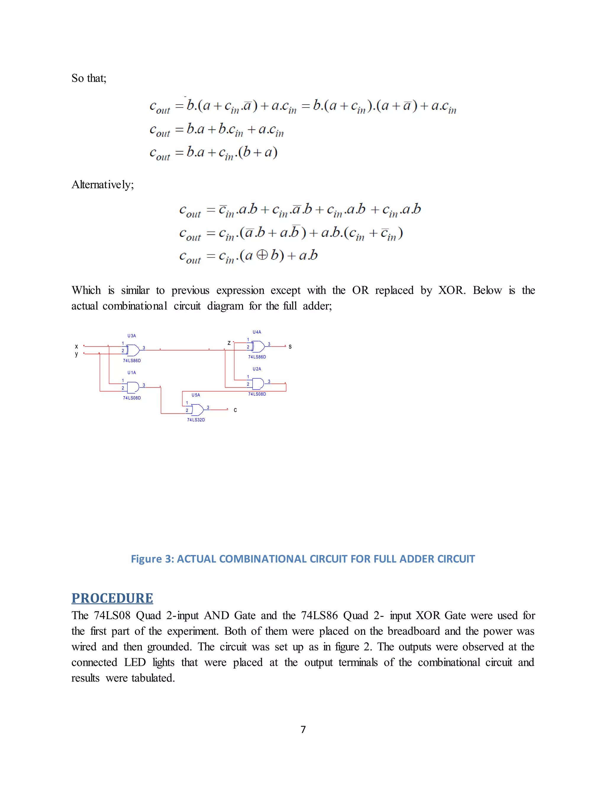 7
So that;
Alternatively;
Which is similar to previous expression except with the OR replaced by XOR. Below is the
actual combinational circuit diagram for the full adder;
U 1A
74LS08D
1
2
3
74LS86D
1
2
3
U 3A
U 2A
74LS08D
1
2
3
74LS86D
1
2
3
U 4A
U 5A
74LS32D
1
2
3
c
s
z
y
x
Figure 3: ACTUAL COMBINATIONAL CIRCUIT FOR FULL ADDER CIRCUIT
PROCEDURE
The 74LS08 Quad 2-input AND Gate and the 74LS86 Quad 2- input XOR Gate were used for
the first part of the experiment. Both of them were placed on the breadboard and the power was
wired and then grounded. The circuit was set up as in figure 2. The outputs were observed at the
connected LED lights that were placed at the output terminals of the combinational circuit and
results were tabulated.
 