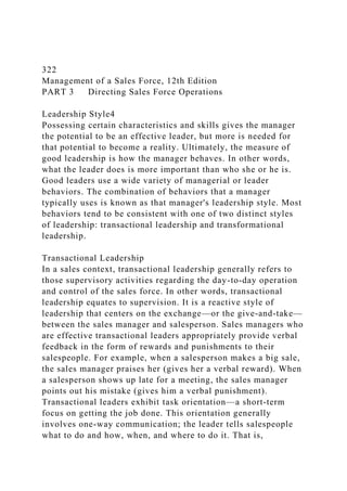 322
Management of a Sales Force, 12th Edition
PART 3 Directing Sales Force Operations
Leadership Style4
Possessing certain characteristics and skills gives the manager
the potential to be an effective leader, but more is needed for
that potential to become a reality. Ultimately, the measure of
good leadership is how the manager behaves. In other words,
what the leader does is more important than who she or he is.
Good leaders use a wide variety of managerial or leader
behaviors. The combination of behaviors that a manager
typically uses is known as that manager's leadership style. Most
behaviors tend to be consistent with one of two distinct styles
of leadership: transactional leadership and transformational
leadership.
Transactional Leadership
In a sales context, transactional leadership generally refers to
those supervisory activities regarding the day-to-day operation
and control of the sales force. In other words, transactional
leadership equates to supervision. It is a reactive style of
leadership that centers on the exchange—or the give-and-take—
between the sales manager and salesperson. Sales managers who
are effective transactional leaders appropriately provide verbal
feedback in the form of rewards and punishments to their
salespeople. For example, when a salesperson makes a big sale,
the sales manager praises her (gives her a verbal reward). When
a salesperson shows up late for a meeting, the sales manager
points out his mistake (gives him a verbal punishment).
Transactional leaders exhibit task orientation—a short-term
focus on getting the job done. This orientation generally
involves one-way communication; the leader tells salespeople
what to do and how, when, and where to do it. That is,
 