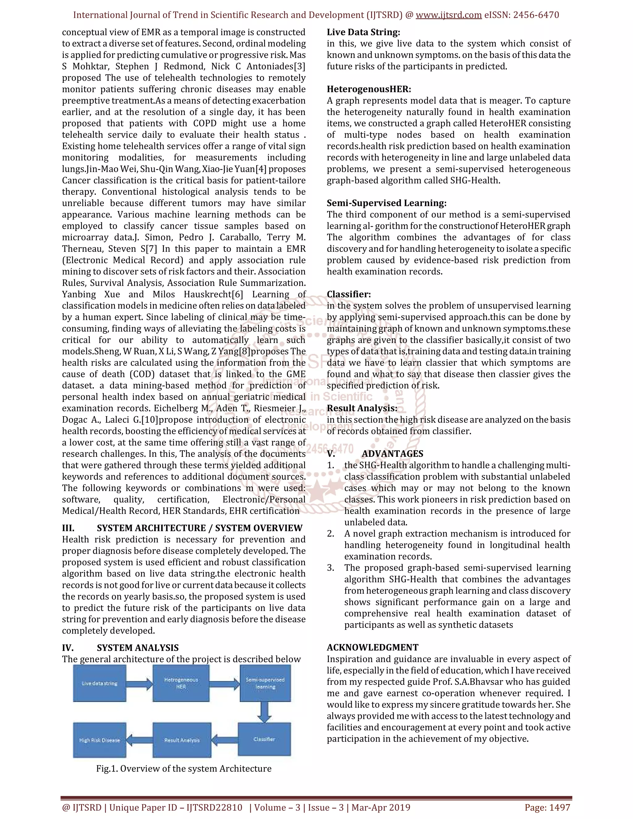International Journal of Trend in Scientific Research and Development (IJTSRD) @ www.ijtsrd.com eISSN: 2456-6470
@ IJTSRD | Unique Paper ID – IJTSRD22810 | Volume – 3 | Issue – 3 | Mar-Apr 2019 Page: 1497
conceptual view of EMR as a temporal image is constructed
to extract a diverse set of features. Second, ordinal modeling
is applied for predicting cumulative or progressive risk.Mas
S Mohktar, Stephen J Redmond, Nick C Antoniades[3]
proposed The use of telehealth technologies to remotely
monitor patients suffering chronic diseases may enable
preemptive treatment.As a means of detecting exacerbation
earlier, and at the resolution of a single day, it has been
proposed that patients with COPD might use a home
telehealth service daily to evaluate their health status .
Existing home telehealth services offer a range of vital sign
monitoring modalities, for measurements including
lungs.Jin-Mao Wei, Shu-Qin Wang,Xiao-JieYuan[4] proposes
Cancer classification is the critical basis for patient-tailore
therapy. Conventional histological analysis tends to be
unreliable because different tumors may have similar
appearance. Various machine learning methods can be
employed to classify cancer tissue samples based on
microarray data.J. Simon, Pedro J. Caraballo, Terry M.
Therneau, Steven S[7] In this paper to maintain a EMR
(Electronic Medical Record) and apply association rule
mining to discover sets of risk factors and their. Association
Rules, Survival Analysis, Association Rule Summarization.
Yanbing Xue and Milos Hauskrecht[6] Learning of
classification models in medicine often relieson datalabeled
by a human expert. Since labeling of clinical may be time-
consuming, finding ways of alleviating the labeling costs is
critical for our ability to automatically learn such
models.Sheng, W Ruan, X Li, S Wang, Z Yang[8]proposes The
health risks are calculated using the information from the
cause of death (COD) dataset that is linked to the GME
dataset. a data mining-based method for prediction of
personal health index based on annual geriatric medical
examination records. Eichelberg M., Aden T., Riesmeier J.,
Dogac A., Laleci G.[10]propose introduction of electronic
health records, boosting the efficiency of medical services at
a lower cost, at the same time offering still a vast range of
research challenges. In this, The analysis of the documents
that were gathered through these terms yielded additional
keywords and references to additional document sources.
The following keywords or combinations m were used:
software, quality, certification, Electronic/Personal
Medical/Health Record, HER Standards, EHR certification
III. SYSTEM ARCHITECTURE / SYSTEM OVERVIEW
Health risk prediction is necessary for prevention and
proper diagnosis before disease completely developed. The
proposed system is used efficient and robust classification
algorithm based on live data string.the electronic health
records is not good for live or currentdatabecauseitcollects
the records on yearly basis.so, the proposed system is used
to predict the future risk of the participants on live data
string for prevention and early diagnosis before the disease
completely developed.
IV. SYSTEM ANALYSIS
The general architecture of the project is described below
Fig.1. Overview of the system Architecture
Live Data String:
in this, we give live data to the system which consist of
known and unknown symptoms. on the basis of thisdata the
future risks of the participants in predicted.
HeterogenousHER:
A graph represents model data that is meager. To capture
the heterogeneity naturally found in health examination
items, we constructed a graph called HeteroHER consisting
of multi-type nodes based on health examination
records.health risk prediction based on health examination
records with heterogeneity in line and large unlabeled data
problems, we present a semi-supervised heterogeneous
graph-based algorithm called SHG-Health.
Semi-Supervised Learning:
The third component of our method is a semi-supervised
learning al- gorithm for the constructionof HeteroHERgraph
The algorithm combines the advantages of for class
discovery and for handling heterogeneitytoisolateaspecific
problem caused by evidence-based risk prediction from
health examination records.
Classifier:
in the system solves the problem of unsupervised learning
by applying semi-supervised approach.this can be done by
maintaining graph of known and unknown symptoms.these
graphs are given to the classifier basically,it consist of two
types of data that is,training data and testing data.intraining
data we have to learn classier that which symptoms are
found and what to say that disease then classier gives the
specified prediction of risk.
Result Analysis:
in this section the high risk disease are analyzed on thebasis
of records obtained from classifier.
V. ADVANTAGES
1. the SHG-Health algorithm to handle a challengingmulti-
class classification problem with substantial unlabeled
cases which may or may not belong to the known
classes. This work pioneers in risk prediction based on
health examination records in the presence of large
unlabeled data.
2. A novel graph extraction mechanism is introduced for
handling heterogeneity found in longitudinal health
examination records.
3. The proposed graph-based semi-supervised learning
algorithm SHG-Health that combines the advantages
from heterogeneous graph learning and class discovery
shows significant performance gain on a large and
comprehensive real health examination dataset of
participants as well as synthetic datasets
ACKNOWLEDGMENT
Inspiration and guidance are invaluable in every aspect of
life, especially in the field of education, whichI havereceived
from my respected guide Prof. S.A.Bhavsar who has guided
me and gave earnest co-operation whenever required. I
would like to express my sincere gratitude towards her. She
always provided me with access to the latest technologyand
facilities and encouragement at every point and took active
participation in the achievement of my objective.
 