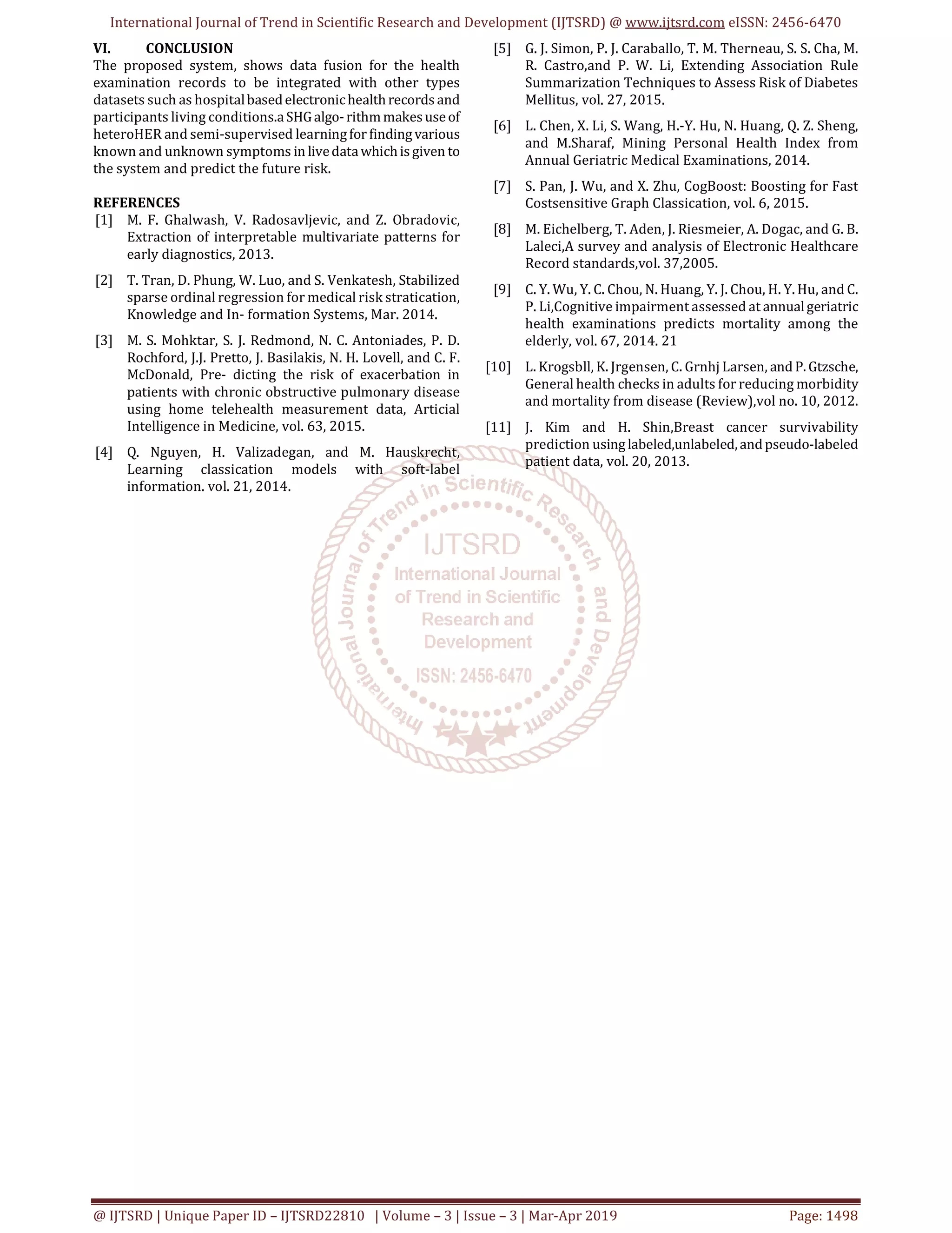 International Journal of Trend in Scientific Research and Development (IJTSRD) @ www.ijtsrd.com eISSN: 2456-6470
@ IJTSRD | Unique Paper ID – IJTSRD22810 | Volume – 3 | Issue – 3 | Mar-Apr 2019 Page: 1498
VI. CONCLUSION
The proposed system, shows data fusion for the health
examination records to be integrated with other types
datasets such as hospitalbasedelectronichealthrecords and
participants living conditions.aSHGalgo-rithmmakesuseof
heteroHER and semi-supervised learningfor findingvarious
known and unknown symptoms in livedatawhichisgiven to
the system and predict the future risk.
REFERENCES
[1] M. F. Ghalwash, V. Radosavljevic, and Z. Obradovic,
Extraction of interpretable multivariate patterns for
early diagnostics, 2013.
[2] T. Tran, D. Phung, W. Luo, and S. Venkatesh, Stabilized
sparse ordinal regression for medical risk stratication,
Knowledge and In- formation Systems, Mar. 2014.
[3] M. S. Mohktar, S. J. Redmond, N. C. Antoniades, P. D.
Rochford, J.J. Pretto, J. Basilakis, N. H. Lovell, and C. F.
McDonald, Pre- dicting the risk of exacerbation in
patients with chronic obstructive pulmonary disease
using home telehealth measurement data, Articial
Intelligence in Medicine, vol. 63, 2015.
[4] Q. Nguyen, H. Valizadegan, and M. Hauskrecht,
Learning classication models with soft-label
information. vol. 21, 2014.
[5] G. J. Simon, P. J. Caraballo, T. M. Therneau, S. S. Cha, M.
R. Castro,and P. W. Li, Extending Association Rule
Summarization Techniques to Assess Risk of Diabetes
Mellitus, vol. 27, 2015.
[6] L. Chen, X. Li, S. Wang, H.-Y. Hu, N. Huang, Q. Z. Sheng,
and M.Sharaf, Mining Personal Health Index from
Annual Geriatric Medical Examinations, 2014.
[7] S. Pan, J. Wu, and X. Zhu, CogBoost: Boosting for Fast
Costsensitive Graph Classication, vol. 6, 2015.
[8] M. Eichelberg, T. Aden, J. Riesmeier, A. Dogac, and G. B.
Laleci,A survey and analysis of Electronic Healthcare
Record standards,vol. 37,2005.
[9] C. Y. Wu, Y. C. Chou, N. Huang, Y. J. Chou, H. Y. Hu, and C.
P. Li,Cognitive impairment assessed at annualgeriatric
health examinations predicts mortality among the
elderly, vol. 67, 2014. 21
[10] L. Krogsbll, K. Jrgensen, C. Grnhj Larsen, and P. Gtzsche,
General health checks in adults for reducing morbidity
and mortality from disease (Review),vol no. 10, 2012.
[11] J. Kim and H. Shin,Breast cancer survivability
prediction usinglabeled,unlabeled,andpseudo-labeled
patient data, vol. 20, 2013.
 