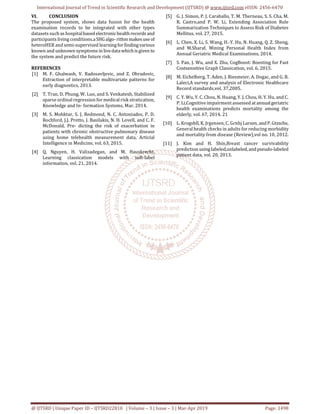 International Journal of Trend in Scientific Research and Development (IJTSRD) @ www.ijtsrd.com eISSN: 2456-6470
@ IJTSRD | Unique Paper ID – IJTSRD22810 | Volume – 3 | Issue – 3 | Mar-Apr 2019 Page: 1498
VI. CONCLUSION
The proposed system, shows data fusion for the health
examination records to be integrated with other types
datasets such as hospitalbasedelectronichealthrecords and
participants living conditions.aSHGalgo-rithmmakesuseof
heteroHER and semi-supervised learningfor findingvarious
known and unknown symptoms in livedatawhichisgiven to
the system and predict the future risk.
REFERENCES
[1] M. F. Ghalwash, V. Radosavljevic, and Z. Obradovic,
Extraction of interpretable multivariate patterns for
early diagnostics, 2013.
[2] T. Tran, D. Phung, W. Luo, and S. Venkatesh, Stabilized
sparse ordinal regression for medical risk stratication,
Knowledge and In- formation Systems, Mar. 2014.
[3] M. S. Mohktar, S. J. Redmond, N. C. Antoniades, P. D.
Rochford, J.J. Pretto, J. Basilakis, N. H. Lovell, and C. F.
McDonald, Pre- dicting the risk of exacerbation in
patients with chronic obstructive pulmonary disease
using home telehealth measurement data, Articial
Intelligence in Medicine, vol. 63, 2015.
[4] Q. Nguyen, H. Valizadegan, and M. Hauskrecht,
Learning classication models with soft-label
information. vol. 21, 2014.
[5] G. J. Simon, P. J. Caraballo, T. M. Therneau, S. S. Cha, M.
R. Castro,and P. W. Li, Extending Association Rule
Summarization Techniques to Assess Risk of Diabetes
Mellitus, vol. 27, 2015.
[6] L. Chen, X. Li, S. Wang, H.-Y. Hu, N. Huang, Q. Z. Sheng,
and M.Sharaf, Mining Personal Health Index from
Annual Geriatric Medical Examinations, 2014.
[7] S. Pan, J. Wu, and X. Zhu, CogBoost: Boosting for Fast
Costsensitive Graph Classication, vol. 6, 2015.
[8] M. Eichelberg, T. Aden, J. Riesmeier, A. Dogac, and G. B.
Laleci,A survey and analysis of Electronic Healthcare
Record standards,vol. 37,2005.
[9] C. Y. Wu, Y. C. Chou, N. Huang, Y. J. Chou, H. Y. Hu, and C.
P. Li,Cognitive impairment assessed at annualgeriatric
health examinations predicts mortality among the
elderly, vol. 67, 2014. 21
[10] L. Krogsbll, K. Jrgensen, C. Grnhj Larsen, and P. Gtzsche,
General health checks in adults for reducing morbidity
and mortality from disease (Review),vol no. 10, 2012.
[11] J. Kim and H. Shin,Breast cancer survivability
prediction usinglabeled,unlabeled,andpseudo-labeled
patient data, vol. 20, 2013.
 