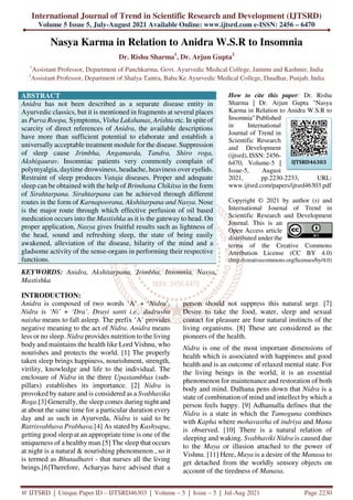 International Journal of Trend in Scientific Research and Development (IJTSRD)
Volume 5 Issue 5, July-August 2021 Available Online: www.ijtsrd.com e-ISSN: 2456 – 6470
@ IJTSRD | Unique Paper ID – IJTSRD46303 | Volume – 5 | Issue – 5 | Jul-Aug 2021 Page 2230
Nasya Karma in Relation to Anidra W.S.R to Insomnia
Dr. Rishu Sharma1
, Dr. Arjun Gupta2
1
Assistant Professor, Department of Panchkarma, Govt. Ayurvedic Medical College, Jammu and Kashmir, India
2
Assistant Professor, Department of Shalya Tantra, Baba Ke Ayurvedic Medical College, Daudhar, Punjab, India
ABSTRACT
Anidra has not been described as a separate disease entity in
Ayurvedic classics, but it is mentioned in fragments at several places
as Purva Roopa, Symptoms, Visha Lakshanas, Arishta etc. In spite of
scarcity of direct references of Anidra, the available descriptions
have more than sufficient potential to elaborate and establish a
universally acceptable treatment module for the disease. Suppression
of sleep cause Jrimbha, Angamarda, Tandra, Shiro roga,
Akshigaurav. Insomniac patients very commonly complain of
polymyalgia, daytime drowsiness, headache, heaviness over eyelids.
Restraint of sleep produces Vataja diseases. Proper and adequate
sleep can be obtained with the help of Brimhana Chikitsa in the form
of Sirahtarpana. Sirahtarpana can be achieved through different
routes in the form of Karnapoorana, Akshitarpana and Nasya. Nose
is the major route through which effective perfusion of oil based
medication occurs into the Mastishka as it is the gateway to head. On
proper application, Nasya gives fruitful results such as lightness of
the head, sound and refreshing sleep, the state of being easily
awakened, alleviation of the disease, hilarity of the mind and a
gladsome activity of the sense-organs in performing their respective
functions.
KEYWORDS: Anidra, Akshitarpana, Jrimbha, Insomnia, Nasya,
Mastishka
How to cite this paper: Dr. Rishu
Sharma | Dr. Arjun Gupta "Nasya
Karma in Relation to Anidra W.S.R to
Insomnia" Published
in International
Journal of Trend in
Scientific Research
and Development
(ijtsrd), ISSN: 2456-
6470, Volume-5 |
Issue-5, August
2021, pp.2230-2233, URL:
www.ijtsrd.com/papers/ijtsrd46303.pdf
Copyright © 2021 by author (s) and
International Journal of Trend in
Scientific Research and Development
Journal. This is an
Open Access article
distributed under the
terms of the Creative Commons
Attribution License (CC BY 4.0)
(http://creativecommons.org/licenses/by/4.0)
INTRODUCTION:
Anidra is composed of two words ‘A’ + ‘Nidra’.
Nidra is ‘Ni’ + ‘Dra’. Drayi santi i.e., dadrushu
naisha means to fall asleep. The prefix ‘A’ provides
negative meaning to the act of Nidra. Anidra means
less or no sleep. Nidra provides nutrition to the living
body and maintains the health like Lord Vishnu, who
nourishes and protects the world. [1] The properly
taken sleep brings happiness, nourishment, strength,
virility, knowledge and life to the individual. The
enclosure of Nidra in the three Upastambhas (sub-
pillars) establishes its importance. [2] Nidra is
provoked by nature and is considered as a Svabhavika
Roga.[3] Generally, the sleep comes during night and
at about the same time for a particular duration every
day and as such in Ayurveda, Nidra is said to be
Ratrisvabhava Prabhava.[4] As stated by Kashyapa,
getting good sleep at an appropriate time is one of the
uniqueness of a healthy man.[5] The sleep that occurs
at night is a natural & nourishing phenomenon , so it
is termed as Bhutadhatri - that nurses all the living
beings.[6]Therefore, Acharyas have advised that a
person should not suppress this natural urge. [7]
Desire to take the food, water, sleep and sexual
contact for pleasure are four natural instincts of the
living organisms. [8] These are considered as the
pioneers of the health.
Nidra is one of the most important dimensions of
health which is associated with happiness and good
health and is an outcome of relaxed mental state. For
the living beings in the world, it is an essential
phenomenon for maintenance and restoration of both
body and mind. Dalhana pens down that Nidra is a
state of combination of mind and intellect by which a
person feels happy. [9] Adhamalla defines that the
Nidra is a state in which the Tamoguna combines
with Kapha where mohavastha of indriya and Mana
is observed. [10] There is a natural relation of
sleeping and waking. Svabhaviki Nidra is caused due
to the Maya or illusion attached to the power of
Vishnu. [11] Here, Maya is a desire of the Manasa to
get detached from the worldly sensory objects on
account of the tiredness of Manasa.
IJTSRD46303
 