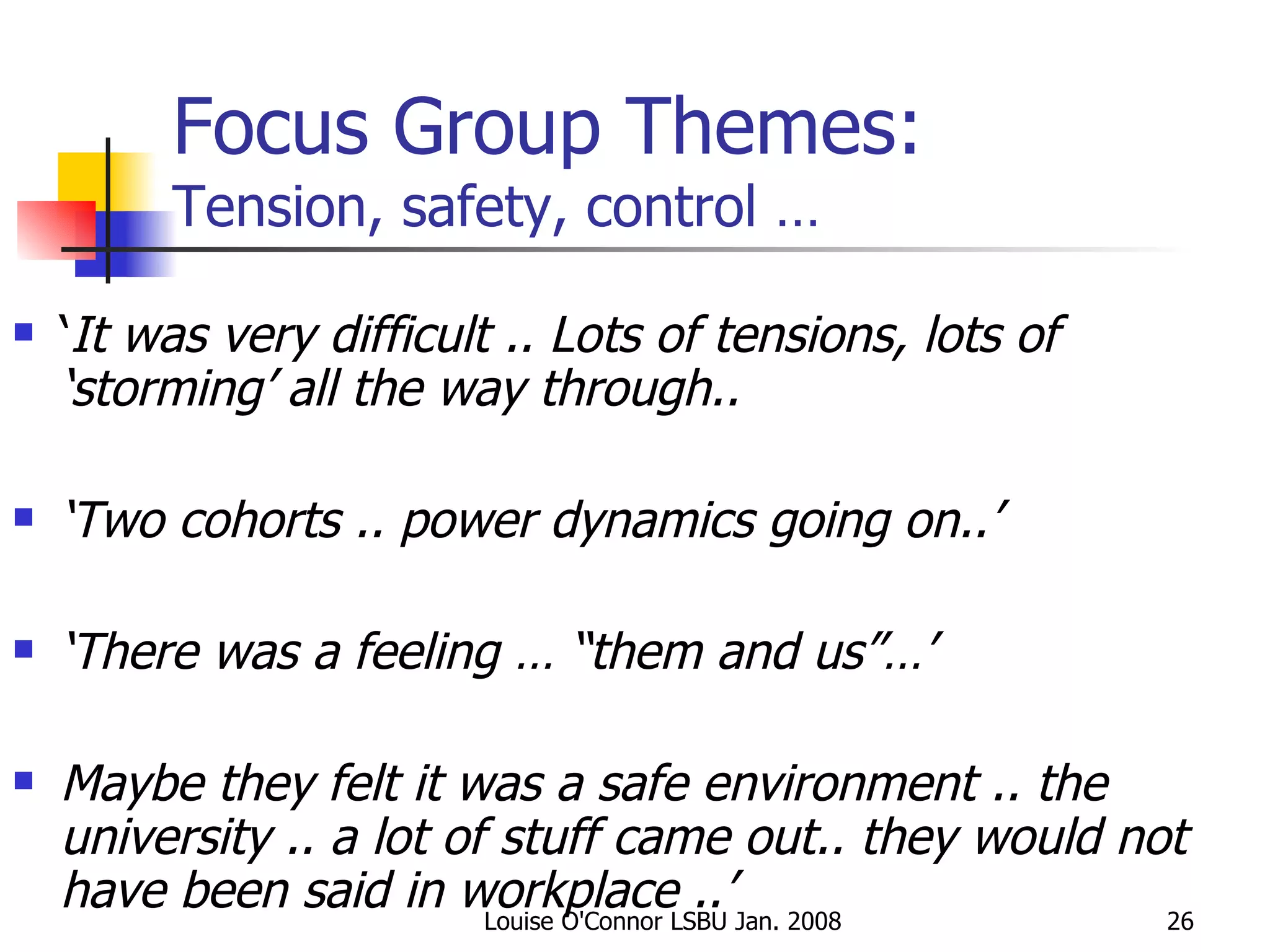 Focus Group Themes: Tension, safety, control … ‘ It was very difficult .. Lots of tensions, lots of ‘storming’ all the way through.. ‘ Two cohorts .. power dynamics going on..’ ‘ There was a feeling … “them and us”…’ Maybe they felt it was a safe environment .. the university .. a lot of stuff came out.. they would not have been said in workplace ..’ 
