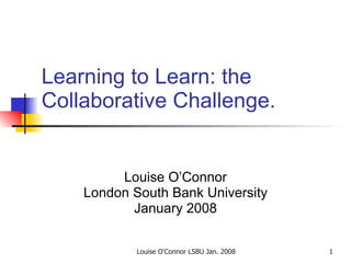 Learning to Learn: the Collaborative Challenge.  Louise O’Connor London South Bank University January 2008 