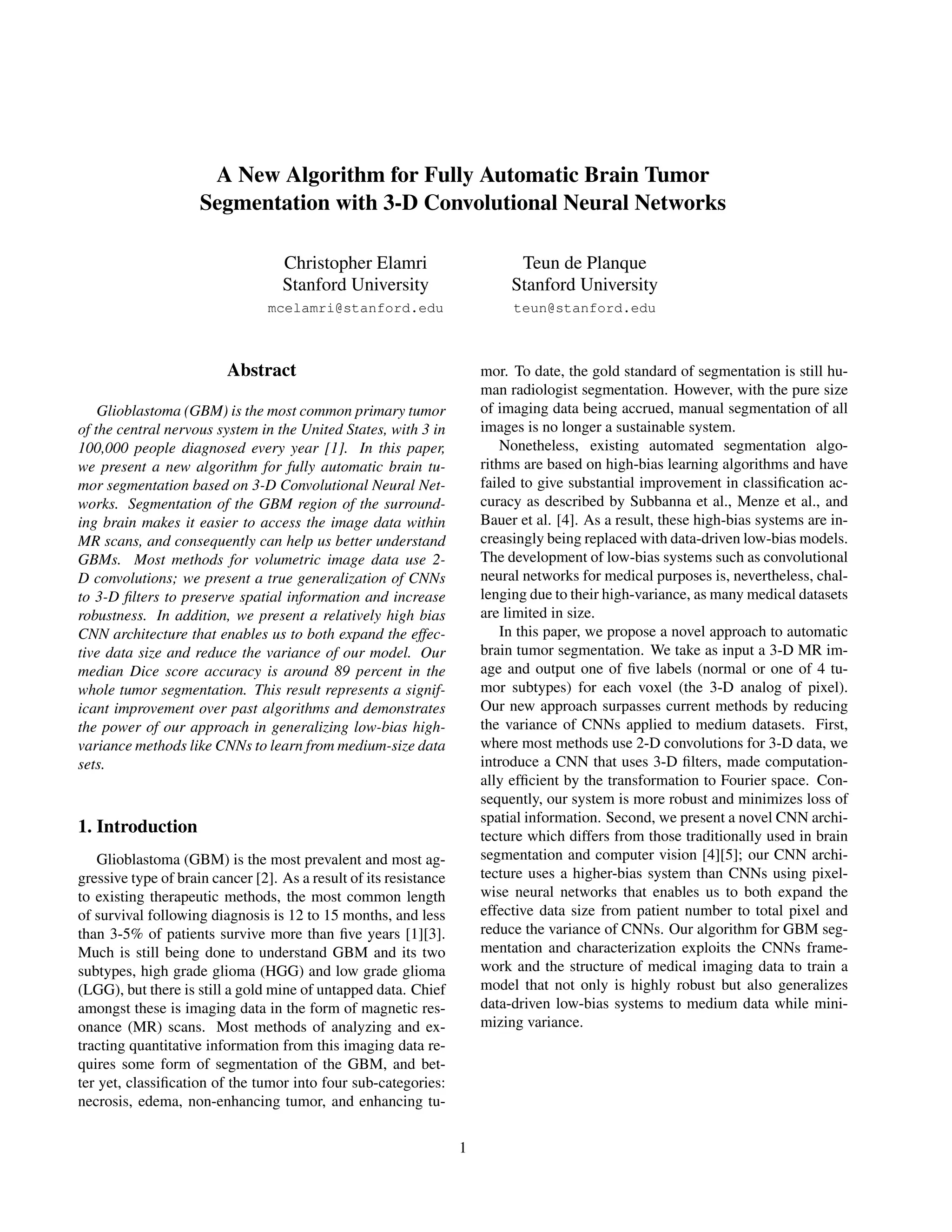 A New Algorithm for Fully Automatic Brain Tumor Segmentation with 3-D Convolutional Neural Networks Christopher Elamri Stanford University mcelamri@stanford.edu Teun de Planque Stanford University teun@stanford.edu Abstract Glioblastoma (GBM) is the most common primary tumor of the central nervous system in the United States, with 3 in 100,000 people diagnosed every year [1]. In this paper, we present a new algorithm for fully automatic brain tu- mor segmentation based on 3-D Convolutional Neural Net- works. Segmentation of the GBM region of the surround- ing brain makes it easier to access the image data within MR scans, and consequently can help us better understand GBMs. Most methods for volumetric image data use 2- D convolutions; we present a true generalization of CNNs to 3-D ﬁlters to preserve spatial information and increase robustness. In addition, we present a relatively high bias CNN architecture that enables us to both expand the effec- tive data size and reduce the variance of our model. Our median Dice score accuracy is around 89 percent in the whole tumor segmentation. This result represents a signif- icant improvement over past algorithms and demonstrates the power of our approach in generalizing low-bias high- variance methods like CNNs to learn from medium-size data sets. 1. Introduction Glioblastoma (GBM) is the most prevalent and most ag- gressive type of brain cancer [2]. As a result of its resistance to existing therapeutic methods, the most common length of survival following diagnosis is 12 to 15 months, and less than 3-5% of patients survive more than ﬁve years [1][3]. Much is still being done to understand GBM and its two subtypes, high grade glioma (HGG) and low grade glioma (LGG), but there is still a gold mine of untapped data. Chief amongst these is imaging data in the form of magnetic res- onance (MR) scans. Most methods of analyzing and ex- tracting quantitative information from this imaging data re- quires some form of segmentation of the GBM, and bet- ter yet, classiﬁcation of the tumor into four sub-categories: necrosis, edema, non-enhancing tumor, and enhancing tu- mor. To date, the gold standard of segmentation is still hu- man radiologist segmentation. However, with the pure size of imaging data being accrued, manual segmentation of all images is no longer a sustainable system. Nonetheless, existing automated segmentation algo- rithms are based on high-bias learning algorithms and have failed to give substantial improvement in classiﬁcation ac- curacy as described by Subbanna et al., Menze et al., and Bauer et al. [4]. As a result, these high-bias systems are in- creasingly being replaced with data-driven low-bias models. The development of low-bias systems such as convolutional neural networks for medical purposes is, nevertheless, chal- lenging due to their high-variance, as many medical datasets are limited in size. In this paper, we propose a novel approach to automatic brain tumor segmentation. We take as input a 3-D MR im- age and output one of ﬁve labels (normal or one of 4 tu- mor subtypes) for each voxel (the 3-D analog of pixel). Our new approach surpasses current methods by reducing the variance of CNNs applied to medium datasets. First, where most methods use 2-D convolutions for 3-D data, we introduce a CNN that uses 3-D ﬁlters, made computation- ally efﬁcient by the transformation to Fourier space. Con- sequently, our system is more robust and minimizes loss of spatial information. Second, we present a novel CNN archi- tecture which differs from those traditionally used in brain segmentation and computer vision [4][5]; our CNN archi- tecture uses a higher-bias system than CNNs using pixel- wise neural networks that enables us to both expand the effective data size from patient number to total pixel and reduce the variance of CNNs. Our algorithm for GBM seg- mentation and characterization exploits the CNNs frame- work and the structure of medical imaging data to train a model that not only is highly robust but also generalizes data-driven low-bias systems to medium data while mini- mizing variance. 1 