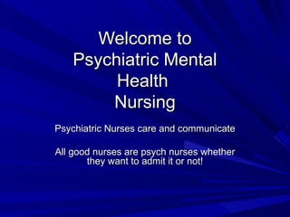 Welcome to Psychiatric Mental Health  Nursing Psychiatric Nurses care and communicate All good nurses are psych nurses whether they want to admit it or not! 