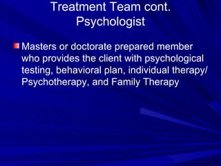 Treatment Team cont. Psychologist Masters or doctorate prepared member who provides the client with psychological testing, behavioral plan, individual therapy/Psychotherapy, and Family Therapy 