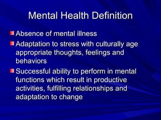 Mental Health Definition Absence of mental illness Adaptation to stress with culturally age appropriate thoughts, feelings and behaviors Successful ability to perform in mental functions which result in productive activities, fulfilling relationships and adaptation to change 