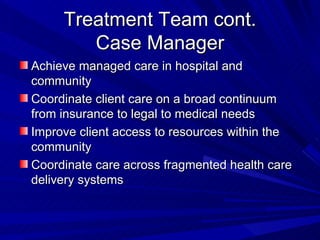 Treatment Team cont. Case Manager Achieve managed care in hospital and community Coordinate client care on a broad continuum from insurance to legal to medical needs Improve client access to resources within the community Coordinate care across fragmented health care delivery systems 