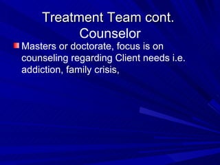 Treatment Team cont.  Counselor Masters or doctorate, focus is on counseling regarding Client needs i.e. addiction, family crisis,  