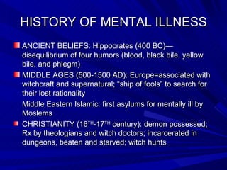 HISTORY OF MENTAL ILLNESS ANCIENT BELIEFS: Hippocrates (400 BC)—disequilibrium of four humors (blood, black bile, yellow bile, and phlegm) MIDDLE AGES (500-1500 AD): Europe=associated with witchcraft and supernatural; “ship of fools” to search for their lost rationality Middle Eastern Islamic: first asylums for mentally ill by Moslems  CHRISTIANITY (16 TH -17 TH  century): demon possessed; Rx by theologians and witch doctors; incarcerated in dungeons, beaten and starved; witch hunts 