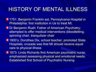 HISTORY OF MENTAL ILLNESS 1751: Benjamin Franklin est. Pennsylvania Hospital in Philadelphia: first institution in Us to treat MI. Dr Benjamin Rush: Father of American Psychiatry; attempted to offer medical interventions (bloodletting, spinning chair, tranquilizer chair 1800’s: Dorothea Dix, school teacher, promoted State Hospitals; crusade was that MI should receive equal care to physical illness 1873: Linda Richards first American psychiatric nurse, emphasized assessing physical and emotional needs.  Established first School of Psychiatric Nursing 
