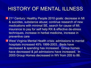 HISTORY OF MENTAL ILLNESS 21 st  Century: Healthy People 2010 goals: decrease in MI & suicides, substance abuse; continue research of new medications with minimal SE, search for cause of MI; insurance to pay for self help RX & effective de-stress techniques, increase in herbal medicine, increase in preventive care West Virginia Mental Health crisis: admissions to mental hospitals increased 45% 1999-2003.  Beds have decreased & spending has increased.  Group homes have decreased & jail admissions have increased.  In 2005 Group Homes decreased in WV from 205 to 86. 