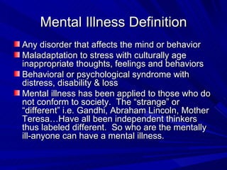 Mental Illness Definition Any disorder that affects the mind or behavior Maladaptation to stress with culturally age inappropriate thoughts, feelings and behaviors Behavioral or psychological syndrome with distress, disability & loss Mental illness has been applied to those who do not conform to society.  The “strange” or “different” i.e. Gandhi, Abraham Lincoln, Mother Teresa…Have all been independent thinkers thus labeled different.  So who are the mentally ill-anyone can have a mental illness. 