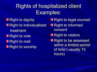Rights of hospitalized client Examples: Right to dignity Right to individualized treatment Right to vote Right to mail Right to worship Right to legal counsel Right to informed consent Right to visitors Right to be assessed within a limited period of time ( usually 72 hours) 