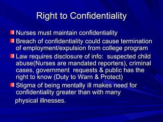 Right to Confidentiality Nurses must maintain confidentiality Breach of confidentiality could cause termination of employment/expulsion from college program Law requires disclosure of info:  suspected child abuse(Nurses are mandated reporters), criminal cases, government  requests & public has the right to know (Duty to Warn & Protect) Stigma of being mentally ill makes need for  confidentiality greater than with many physical illnesses. 