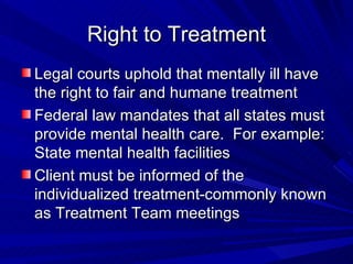 Right to Treatment Legal courts uphold that mentally ill have the right to fair and humane treatment Federal law mandates that all states must provide mental health care.  For example: State mental health facilities Client must be informed of the individualized treatment-commonly known as Treatment Team meetings 