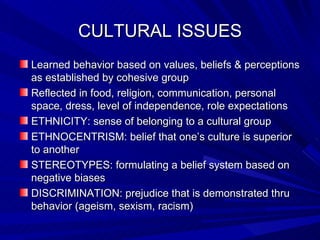 CULTURAL ISSUES Learned behavior based on values, beliefs & perceptions as established by cohesive group Reflected in food, religion, communication, personal space, dress, level of independence, role expectations ETHNICITY: sense of belonging to a cultural group ETHNOCENTRISM: belief that one’s culture is superior to another STEREOTYPES: formulating a belief system based on negative biases DISCRIMINATION: prejudice that is demonstrated thru behavior (ageism, sexism, racism) 