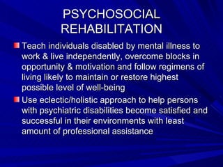 PSYCHOSOCIAL REHABILITATION Teach individuals disabled by mental illness to work & live independently, overcome blocks in opportunity & motivation and follow regimens of living likely to maintain or restore highest possible level of well-being Use eclectic/holistic approach to help persons with psychiatric disabilities become satisfied and successful in their environments with least amount of professional assistance 