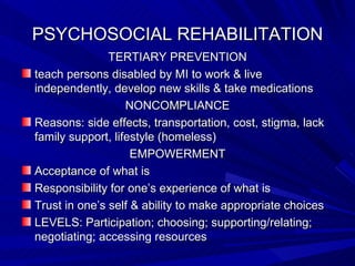 PSYCHOSOCIAL REHABILITATION TERTIARY PREVENTION teach persons disabled by MI to work & live independently, develop new skills & take medications NONCOMPLIANCE Reasons: side effects, transportation, cost, stigma, lack family support, lifestyle (homeless) EMPOWERMENT Acceptance of what is Responsibility for one’s experience of what is Trust in one’s self & ability to make appropriate choices LEVELS: Participation; choosing; supporting/relating; negotiating; accessing resources 