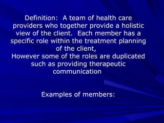 Definition:  A team of health care providers who together provide a holistic view of the client.  Each member has a specific role within the treatment planning of the client,  However some of the roles are duplicated such as providing therapeutic communication  Examples of members: 