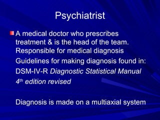 Psychiatrist A medical doctor who prescribes treatment & is the head of the team.  Responsible for medical diagnosis Guidelines for making diagnosis found in: DSM-IV-R  Diagnostic Statistical Manual 4 th  edition revised Diagnosis is made on a multiaxial system 