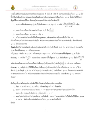 คู่มือสื่อการสอนวิชาคณิตศาสตร์ โดยความร่วมมือระหว่าง
                    สานักงานคณะกรรมการการศึกษาขั้นพื้นฐาน และ คณะวิทยาศาสตร์ จุฬาลงกรณ์มหาวิทยาลัย

จากนั้นครูให้นักเรียนจินตนาการต่อโดยการหมุนแกน X (หรือ Y ) ไป 45 องศาจนกลายเป็นเส้นตรง y x เพื่อ
ชี้ให้เห็นว่าเงื่อนไขในการสมมาตรยังคงเป็นจริงอยู่สาหรับแกนสมมาตรที่เป็นเส้นตรง y x นี้ อย่างไรก็ดีในการ
พิสูจน์ข้อความทั้งสองนี้ต้องอาศัยความรู้ทางเรขาคณิตวิเคราะห์เข้ามาช่วยดังนี้
    1. ระยะทางที่สั้นที่สุดจากจุด (a, b) ไปยังเส้นตรง Ax               By   C     0   คือ | Aa   2
                                                                                                     Bb
                                                                                                              2
                                                                                                                  C|
                                                                                                                       หน่วย
                                                                                                 A        B

    2. ความชันของเส้นตรงที่ผ่านจุด (a, b) และ (c, d ) คือ d             b
                                                                   c    a
     3. ความชันของเส้นตรง y mx c คือ m
     4. เส้นตรงสองเส้นตั้งฉากกันก็ต่อเมื่อผลคูณของความชันของเส้นตรงทั้งสองเส้นนี้เท่ากับ 1
ต่อไปนี้จะพิสูจน์ว่ากราฟของความสัมพันธ์ r สมมาตรกับกราฟของอินเวอร์สของความสัมพันธ์ r โดยมีเส้นตรง
y x เป็นแกนสมมาตร
พิสูจน์ เพื่อให้ได้ข้อสรุปดังกล่าวเพียงพอที่จะพิสูจน์ว่าสาหรับ (a, b) ใดๆ ที่ (a, b) r จะได้ว่า (a, b) สมมาตรกับ
(b, a ) โดยมีเส้นตรง y x เป็นแกนสมมาตร
ให้ (a, b) r ดังนั้น (b, a ) r 1 เนื่องจาก | a b | | b a | จะได้ว่าระยะทางที่สั้นที่สุดจาก (a, b) ไปยัง
เส้นตรง y    x   ซึ่งคือ | a       b|
                                        หน่วย เท่ากับ ระยะทางที่สั้นที่สุดจาก (b, a ) ไปยังเส้นตรง y          x    ซึ่งคือ | b   a|
                               2                                                                                                 2

หน่วย ต่อมาเนื่องจากความชันของเส้นตรงที่เชื่อมจุด (a, b) และ (b, a ) เท่ากับ a            b
                                                                                                     1   และความชันของ
                                                                                      b   a
เส้นตรง y x เท่ากับ 1 ทาให้ได้ว่าเส้นตรงที่เชื่อมจุด (a, b) และ (b, a ) ตั้งฉากกับเส้นตรง y x สรุปได้ว่า
สาหรับ (a, b) ใดๆ ที่ (a, b) r จะได้ว่า (a, b) สมมาตรกับ (b, a ) โดยมีเส้นตรง y x เป็นแกนสมมาตร นั่นคือ
กราฟของความสัมพันธ์ r สมมาตรกับกราฟของอินเวอร์สของความสัมพันธ์ r โดยมีเส้นตรง y x เป็นแกน
สมมาตร

เมื่อถึงจุดนี้ครูอาจเริ่มถามคาถามนาเพื่อให้นักเรียนช่วยกันคิดและอภิปราย อาทิเช่น
     1. ถ้า r           หรือ r A A เมื่อ A เป็นเซตใดๆ แล้ว r 1 คือเซตใด
     2. จากข้อ 1. นักเรียนพอจะสังเกตได้ว่า r r 1 ให้นักเรียนช่วยกันยกตัวอย่างความสัมพันธ์อื่นๆ
           นอกเหนือจากความสัมพันธ์ในข้อ 1. ที่มีสมบัติว่า r r 1
     3. จากตัวอย่างในสื่อจะเห็นว่ากราฟของความสัมพันธ์ r และ r 1 อาจจะตัดกันหรือไม่ตัดกันก็ได้ ถ้ากราฟของ
           r และ r 1 ตัดกันแล้วจะต้องตัดกันบนเส้นตรง y x เท่านั้นหรือไม่
เป็นต้น

                                                            11
 