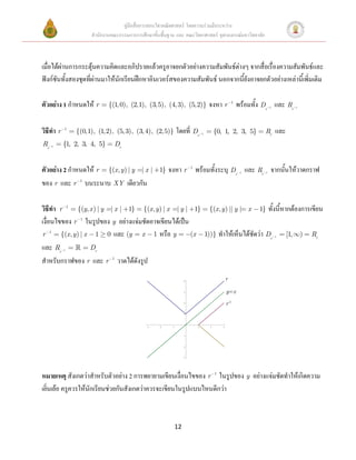 คู่มือสื่อการสอนวิชาคณิตศาสตร์ โดยความร่วมมือระหว่าง
                     สานักงานคณะกรรมการการศึกษาขั้นพื้นฐาน และ คณะวิทยาศาสตร์ จุฬาลงกรณ์มหาวิทยาลัย



เมื่อได้ผ่านการกระตุ้นความคิดและอภิปรายแล้วครูอาจยกตัวอย่างความสัมพันธ์ต่างๆ จากสื่อเรื่องความสัมพันธ์และ
ฟังก์ชันทั้งสองชุดที่ผ่านมาให้นักเรียนฝึกหาอินเวอร์สของความสัมพันธ์ นอกจากนี้ยังอาจยกตัวอย่างเหล่านี้เพิ่มเติม

ตัวอย่าง 1 กาหนดให้ r        {(1, 0), (2,1), (3, 5), (4, 3), (5,2)}            จงหา r 1 พร้อมทั้ง Dr และ Rr    1               1




วิธีทา r   1
               {(0,1), (1,2), (5, 3), (3, 4), (2, 5)}        โดยที่ Dr    1         {0, 1, 2, 3, 5}    Rr          และ
Rr   1     {1, 2, 3, 4, 5}     Dr


ตัวอย่าง 2 กาหนดให้ r {(x, y ) | y | x |           1}   จงหา r 1 พร้อมทั้งระบุ Dr และ Rr จากนั้นให้วาดกราฟ
                                                                                                 1         1



ของ r และ r 1 บนระนาบ XY เดียวกัน

วิธีทา r 1 {(y, x ) | y | x | 1} {(x, y ) | x | y | 1}                         {(x , y ) || y | x     1}       ทั้งนี้หากต้องการเขียน
เงื่อนไขของ r 1 ในรูปของ y อย่างแจ่มชัดอาจเขียนได้เป็น
r 1 {(x , y ) | x 1 0 และ (y x 1 หรือ y                (x                     1))}   ทาให้เห็นได้ชัดว่า Dr         1     [1,       )   Rr
และ Rr     1     Dr
สาหรับกราฟของ r และ r 1 วาดได้ดังรูป

                                                                  4
                                                                                           r

                                                                  3                        y=x
                                                                  2
                                                                                           r-1
                                                                  1




                                              3     2    1            1         2      3



                                                                  1




                                                                  2




                                                                  3




หมายเหตุ สังเกตว่าสาหรับตัวอย่าง 2 การพยายามเขียนเงื่อนไขของ r 1 ในรูปของ y อย่างแจ่มชัดทาให้เกิดความ
เยิ่นเย้อ ครูควรให้นักเรียนช่วยกันสังเกตว่าควรจะเขียนในรูปแบบไหนดีกว่า



                                                             12
 