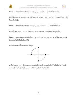 คู่มือสื่อการสอนวิชาคณิตศาสตร์ โดยความร่วมมือระหว่าง
                         สานักงานคณะกรรมการการศึกษาขั้นพื้นฐาน และ คณะวิทยาศาสตร์ จุฬาลงกรณ์มหาวิทยาลัย

ตัวอย่าง 5 จงพิจารณาว่าความสัมพันธ์ r                 {(x , y ) | y        x3        2x             1}   เป็นฟังก์ชันหรือไม่

วิธีทา ให้ (x, y ) r และ (x , z )         r   จะได้ว่า y        x3         2x        1   และ z                  x3    2x     1   ดังนั้น y   z   นั่น
คือ r เป็นฟังก์ชัน

ตัวอย่าง 6 จงพิจารณาว่าความสัมพันธ์ r                 {(x, y) || y |        x3           2x          1}        เป็นฟังก์ชันหรือไม่

วิธีทา เนื่องจาก | 1 |      1    | 1 | ดังนั้น (0, 1)            r     และ (0,1)                r    นั่นคือ r ไม่เป็นฟังก์ชัน

ตัวอย่าง 7 จงวาดกราฟของความสัมพันธ์ r                    {(x , y ) | x 2        y2         1        และ xy           0}   แล้วพิจารณาจากกราฟ
ว่าความสัมพันธ์นี้เป็นฟังก์ชันหรือไม่

วิธีทา ความสัมพันธ์นี้เขียนเป็นกราฟได้ดังรูป
                                                                 1.0




                                                                 0.5




                                        1.5     1.0       0.5               0.5           1.0            1.5



                                                                 0.5




                                                                 1.0




จะเห็นว่าเส้นตรง x 0 ผ่านกราฟของความสัมพันธ์สองจุด ดังนั้นความสัมพันธ์นี้ไม่เป็นฟังก์ชัน สังเกตว่า
หากเงื่อนไขเพิ่มเติมเปลี่ยนเป็น xy 0 จะได้ว่าความสัมพันธ์นี้เป็นฟังก์ชัน




                                                                   19
 