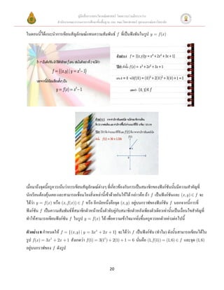 คู่มือสื่อการสอนวิชาคณิตศาสตร์ โดยความร่วมมือระหว่าง
                    สานักงานคณะกรรมการการศึกษาขั้นพื้นฐาน และ คณะวิทยาศาสตร์ จุฬาลงกรณ์มหาวิทยาลัย

ในตอนนีได้แนะนาการเขียนสัญลักษณ์แทนความสัมพันธ์ f ที่เป็นฟังชันในรูป y
       ้                                                                                    f (x )




เมื่อมาถึงจุดนี้ครูควรเน้นว่าการเขียนสัญลักษณ์ต่างๆ ที่เกี่ยวข้องกับการเป็นสมาชิกของฟังก์ชันนั้นมีความสาคัญที่
นักเรียนต้องคุ้นเคย และสามารถเชื่อมโยงสิ่งเหล่านี้เข้าด้วยกันให้ได้ กล่าวคือ ถ้า f เป็นฟังก์ชันและ (x, y ) f จะ
ได้ว่า y f (x ) หรือ (x, f (x )) f หรือ อีกนัยหนึ่งคือจุด (x, y) อยู่บนกราฟของฟังก์ชัน f นอกจากนี้การที่
ฟังก์ชัน f เป็นความสัมพันธ์ที่สมาชิกตัวหน้าหนึ่งตัวจับคู่กับสมาชิกตัวหลังเพียงตัวเดียวเท่านั้นเป็นเงื่อนไขสาคัญที่
ทาให้สามารถเขียนฟังก์ชัน f ในรูป y f (x ) ได้ เพื่อความเข้าใจมากยิ่งขึ้นครูควรยกตัวอย่างต่อไปนี้

ตัวอย่าง 8 กาหนดให้ f {(x, y ) | y 3x 2             2x     1} จะได้ว่า f เป็นฟังก์ชัน (ทาไม) ดังนั้นสามารถเขียนได้ใน
รูป f (x ) 3x 2 2x 1 สังเกตว่า f (1)             3(12 )    2(1) 1 6 นั่นคือ (1, f (1)) (1, 6) f และจุด (1, 6)
อยู่บนกราฟของ f ดังรูป


                                                          20
 