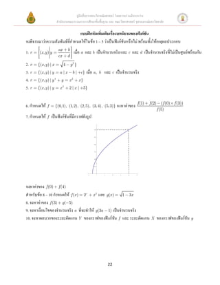 คู่มือสื่อการสอนวิชาคณิตศาสตร์ โดยความร่วมมือระหว่าง
                         สานักงานคณะกรรมการการศึกษาขั้นพื้นฐาน และ คณะวิทยาศาสตร์ จุฬาลงกรณ์มหาวิทยาลัย

                                แบบฝึกหัดเพิ่มเติมเรื่องบทนิยามของฟังก์ชัน
จงพิจารณาว่าความสัมพันธ์ที่กาหนดให้ในข้อ 1 – 5 ว่าเป็นฟังก์ชันหรือไม่ พร้อมทั้งให้เหตุผลประกอบ
                          ax       b
1. r    (x, y ) y                        เมื่อ a และ b เป็นจานวนจริง และ c และ d เป็นจานวนจริงที่ไม่เป็นศูนย์พร้อมกัน
                          cx       d
2. r   {(x, y) | x             4       y2 }
3. r   {(x , y ) | y       a |x         b | c}      เมื่อ a,      b   และ c เป็นจานวนจริง
4. r   {(x , y ) | y 4      y      x2         x}
5. r   {(x , y ) | y       x2      2|x |           5}


                                                                                                f (1)   f (2)      (f (0)   f (3))
6. กาหนดให้    f       {(0,1), (1,2), (2, 5), (3, 4), (5, 3)}                      จงหาค่าของ
                                                                                                                f (5)
7. กาหนดให้ f เป็นฟังก์ชันที่มีกราฟดังรูป

                                                            3.0




                                                            2.5




                                                            2.0




                                                            1.5




                                                            1.0




                                                            0.5




                                                        1             1        2    3    4      5




จงหาค่าของ f (0) f (4)
สาหรับข้อ 8 – 10 กาหนดให้ f (x ) 2x x 2 และ g(x ) 1 3x
8. จงหาค่าของ f (3) g( 5)
9. จงหาเงื่อนไขของจานวนจริง a ที่จะทาให้ g(3a 1) เป็นจานวนจริง
10. จงหาผลบวกของระยะตัดแกน Y ของกราฟของฟังก์ชัน f และ ระยะตัดแกน X ของกราฟของฟังก์ชัน g




                                                                          22
 