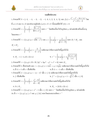 คู่มือสื่อการสอนวิชาคณิตศาสตร์ โดยความร่วมมือระหว่าง
                          สานักงานคณะกรรมการการศึกษาขั้นพื้นฐาน และ คณะวิทยาศาสตร์ จุฬาลงกรณ์มหาวิทยาลัย

                                                                       แบบฝึกหัดระคน
                                                                                                                               x3       x2    4x | a |
1. กาหนดให้ S            { 5,            4,           3,        2,     1, 0, 1, 2, 3, 4, 5}            และ      f (x )                  4        2
                                                                                                                                                           โดย
                                                                                                                                    x        bx 2
ที่ a   S        และ b    S   จงหาจานวนคู่อันดับ (a,b)                   S        S   ทั้งหมดที่ทาให้         f (1)        0

                                                  9        x2
2. กาหนดให้ r             (x, y ) y                              จงหา r 1 โดยเขียนเงื่อนไขในรูปของ y อย่างเด่นชัด พร้อมทั้งระบุ
                                                  9        x2

โดเมนของ r           1



                                                                                                        1
3. กาหนดให้ r            {(x , y ) | y             36          x2}   และ s        (x, y ) y                               จงหา Dr           Rs   1   และ
                                                                                                      |x | 3
Rr      Ds       1



                                                       2
4. กาหนดให้ r             (x, y ) | y |                          จงพิจารณาว่าข้อความต่อไปนี้ถูกหรือไม่
                                                  4        x2

                                                                                                                           4|x | 2
   ก. Rr     1       (   ,2)     (2,          )                                   ข. r   1
                                                                                                  (x, y ) y
                                                                                                                             |x |

5. กาหนดให้ r {(x, y )             | 2y 3 3yx 2                              y2       x2    จงหา Dr
                                                                                                 0}                   1



6. กาหนดให้ k เป็นค่าคงตัว และ r {(x, y ) | x                                k x      y k y } จงพิจารณาว่าข้อความต่อไปนี้ถูกหรือไม่
   ก. ถ้า k 1 แล้ว r เป็นฟังก์ชัน                                               ข. ถ้า k    1 แล้ว r เป็นฟังก์ชัน
7. กาหนดให้ f {(x, y ) | y       (x 1)2 เมื่อ x                               1} จงพิจารณาว่าข้อความต่อไปนี้ถูกหรือไม่
   ก. f เป็นฟังก์ชัน                                                            ข. f 1 {(x, y ) | y 1 | x | เมื่อ x 0}
                                              x2           9
8. กาหนดให้ r             (x , y ) y                            จงพิจารณาว่าข้อความต่อไปนี้ถูกต้องหรือไม่
                                                  x        3
   ก. 9 Dr           1                                                    ข. Rr [0, 9) (9, ) 1



9. กาหนดให้ r {(x, y ) | y x 2                             1 เมื่อ x 0} จงหา r 1 โดยเขียนเงื่อนไขในรูปของ y อย่างเด่นชัด
10. ถ้า r {(x , y ) | y x 2 และ y                           2x } จงหาโดเมนและเรนจ์ของ r 1




                                                                             26
 