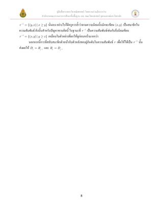 คู่มือสื่อการสอนวิชาคณิตศาสตร์ โดยความร่วมมือระหว่าง
                       สานักงานคณะกรรมการการศึกษาขั้นพื้นฐาน และ คณะวิทยาศาสตร์ จุฬาลงกรณ์มหาวิทยาลัย

r   1
        {(y, x ) | x    นั่นเอง อย่างไรก็ดีครูควรย้าว่าตามความนิยมนั้นมักจะเขียน (x, y) เป็นสมาชิกใน
                           y}
ความสัมพันธ์ ดังนั้นสาหรับปัญหาชวนคิดนี้ ในฐานะที่ r 1 เป็นความสัมพันธ์เช่นกันจึงนิยมเขียน
r 1 {(x , y ) | y x } เหมือนในตัวอย่างที่ยกให้ดูก่อนหน้ามากกว่า
       นอกจากนี้การที่สลับสมาชิกตัวหน้ากับตัวหลังของคู่อันดับในความสัมพันธ์ r เพื่อให้ได้เป็น r 1 นั้น
ส่งผลให้ Dr Rr และ Rr Dr
                       1                  1




                                                             8
 